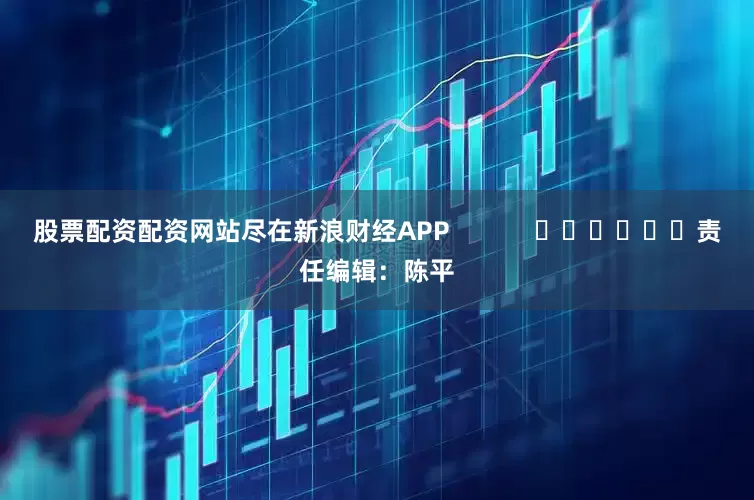 股票配资配资网站尽在新浪财经APP            						责任编辑：陈平
