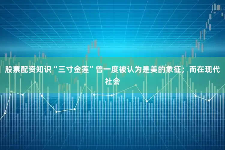 股票配资知识“三寸金莲”曾一度被认为是美的象征；而在现代社会