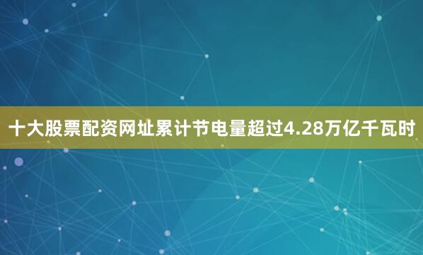 十大股票配资网址累计节电量超过4.28万亿千瓦时